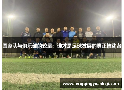 国家队与俱乐部的较量：谁才是足球发展的真正推动者