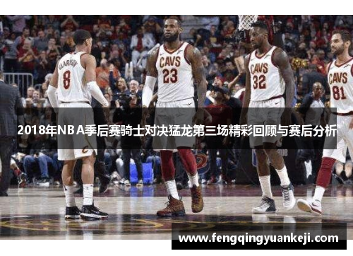 2018年NBA季后赛骑士对决猛龙第三场精彩回顾与赛后分析