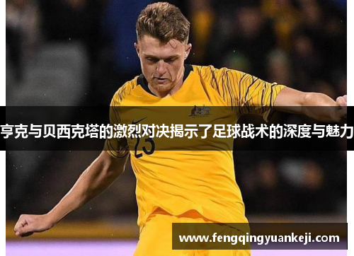 亨克与贝西克塔的激烈对决揭示了足球战术的深度与魅力
